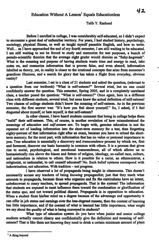 ‘Education Without A Lesson’ Equals Educationless Hz Talib Y. Rasheed Before I earolled in college, 1 was considerably self-educated, so 1 didn’t expect 1o encounter a great deal of unfumilar teriory. For years, | had studied hisory, psycology, sociology, physical fituess, & well a5 taught myself passable English, and how to writc. WelL.. a5 1 have approsched th ead of my fourth semeste, am still waiing to be educated. T am stll waitiog to not be forced to study and memorize for test purposes, a bunch of ‘pseudo-scientific theorics that the average eight grader would distniss s “fishy-hogwash’. ‘What s the meaning and purpose of having students waste time and cnerg 10 read, take notes on, and memorize information that is proven false, and evea absurd; information Iabelled as thory, yet i reaity i closer to th irmational concepts thatarise from someone’s grandiose illsions, and » search for glory that has taken & light ffom everyday, obvious reality? Last semestr, [ sat ina class of 21 students and asked the question,(relevant to a question from our textbook) “What is self-esteem?” Seveal tried, but 0o one could confidently answer the question. This semestr, Spring 2005, and in’a completely unrelaied class, 8 teacher posed the question: “What is self-esteem?” Once agai, b in differeat class with different studeats, several ried, but none knew the actual definiion of elf-estoem! Two classes of college studeats didn’t know the meaning of selfesteem. As in the previous semester, the first answer was: “I’s how you feel sbout yoursel£” So, 1 asked, if I feel disgasted about myself, or hate myself, is that slf-esteem? T other classe, [ have heard students commeat that being in colloge helps them “build™ their self-esteem. This, of course, is another revelation of how misunderstood the ‘mesnings of education and selfsteem are. To begin with, geauine education is ot the repeated act of loading information into the short-term memory for a test then forgetting cighty-percent of that information right after &n exaum, because you have to reloed the short- term memory; for the most part, with nformation that bas no value or personal importance o ‘you. True education is essentiaily a discovery and transcendence process by which we, first ‘nd foremost, discover our basic bumanity in common with othes. It is @ process tha gives. rise to_socisl, psychological, and emotional transccodence, all of which allows us to humanistically rise above the biases and fettrs of relgion, ideology, so-called race, clture, and atonalism i reltion o otbers. How is it possible for a racist, an cthaoceatrist, a reigionis,or nationalist, t call oneself educated? No. Such belief systems correspand with indoctination, not education. With tradition - not progress. 1 have observed a lot of propagands being taught in classrooms. This doesn’t necessarily accuse any teachers of being knowing propagandist; just tha they teach what amounts o propaganda, because those who organize and fix the curriculums bave an intea, unbeknownst to many tzachers, t spread propaganda. That is the system! The information hat studeats are exposed to must influeace them towatd the condonation or glorificaion of the staus quo, and not toward poliical dissent. Propagand s in opposition o education. ‘When a student fixes hisher mind on a degree because of the advantage and opportunity it ‘can offer in job tatus and camings over the less~degreed mésses, then the content of learning, s litte importance, and if the content of what s leared has little imporance, what might ‘we say sbout the qualiy of what s being coaveyed to stadents? ‘What type of education system do you bave when jusior snd senior college students sctually cannot clerty ana confidenialy give the definition and meaning of self- esteem? Thatis like them not knowing they need fo drin certain minimum amount of plain [ry—